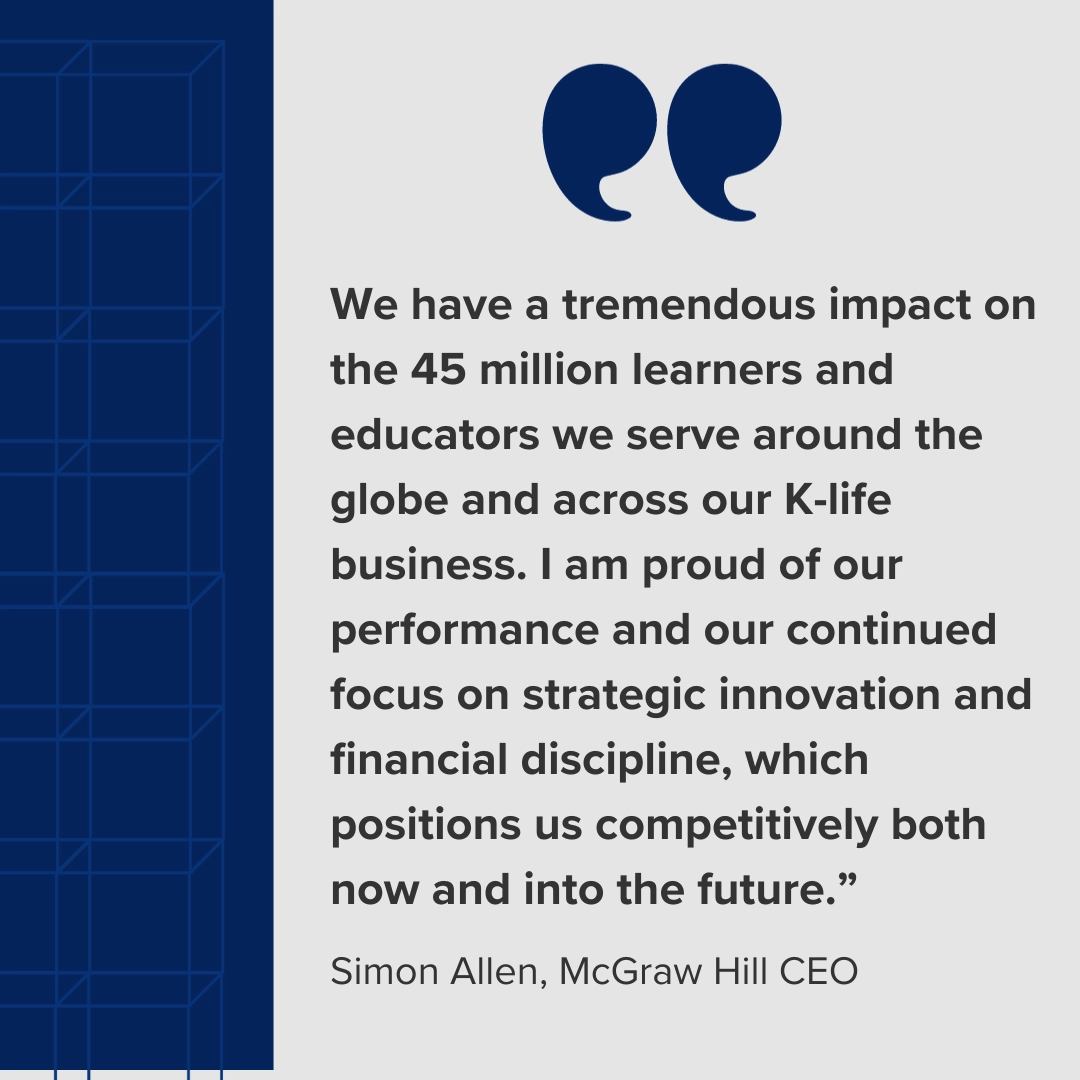 Simon Allen, McGraw Hill CEO quote "We have a tremendous impact on the 45+ million learners and educators we serve around the globe and across our K-life business. I am proud of our performance and our continued focus on strategic innovation and financial discipline, which positions us competitively both now and into the future."