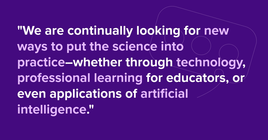 We are continually looking for new ways to put the science into practice-whether through technology, professional learning for educators, or even applications of artificial intelligence.