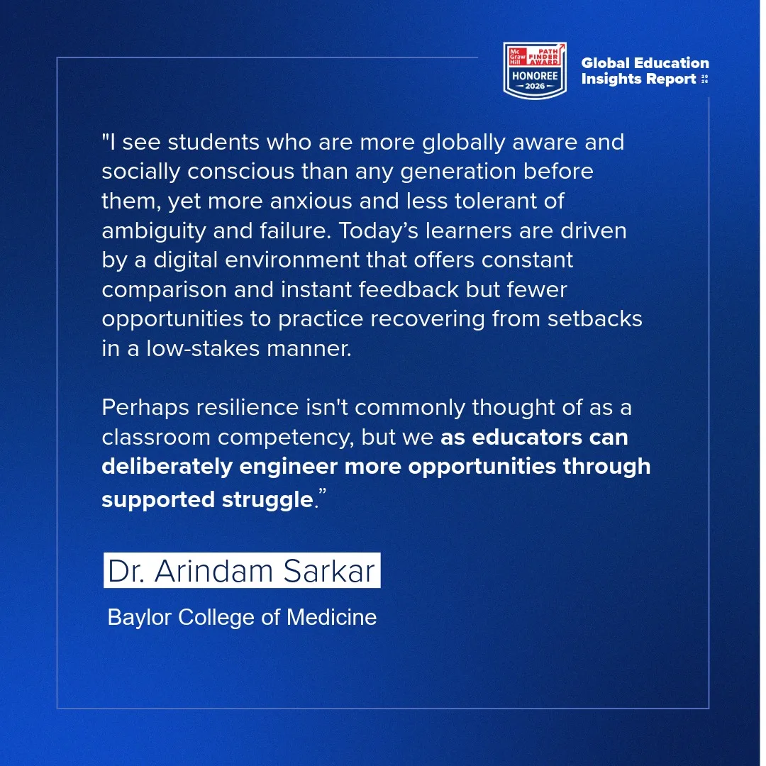 "I see students who are more globally aware and socially conscious than any generation before them, yet more anxious and less tolerant of ambiguity and failure. Today's learners are driven by a digital environment that offers constant comparison and instant feedback but fewer opportunities to practice recovering from setbacks in a low-stakes manner.  Perhaps resilience isn't commonly thought of as a classroom competency, but we as educators can deliberately engineer more opportunities through supported struggle." - Dr. Arindam Sarkar