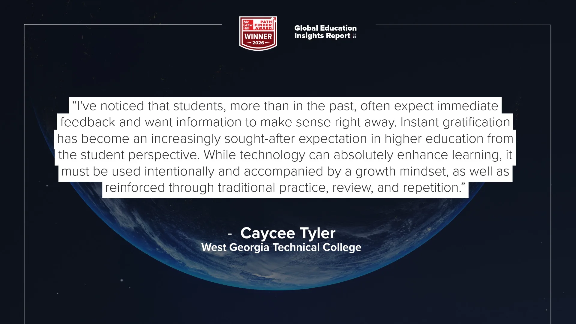 "I've noticed that students, more than in the past, often expect immediate feedback and want information to make sense right away. Instant gratification has become an increasingly sought-after expectation in higher education from the student perspective. While technology can absolutely enhance learning, it must be used intentionally and accompanied by a growth mindset, as well as reinforced through traditional practice, review, and repetition." – Caycee Tyler