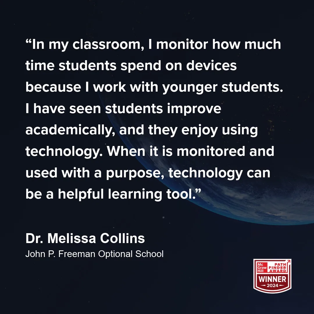 "In my classroom, I monitor how much time students spend on devices because I work with younger students. I have seen students improve academically, and they enjoy using technology. When it is monitored and used with a purpose, technology can be a helpful learning tool." - Dr. Melissa Collins