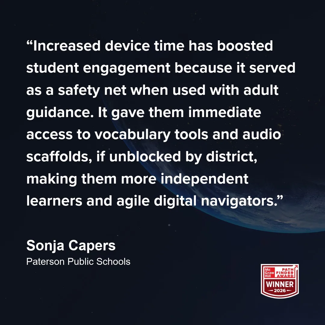 "Increased device time has boosted student engagement because it served as a safety net when used with adult guidance. It gave them immediate access to vocabulary tools and audio scaffolds, if unblocked by district, making them more independent learners and agile digital navigators." - Sonja Capers
